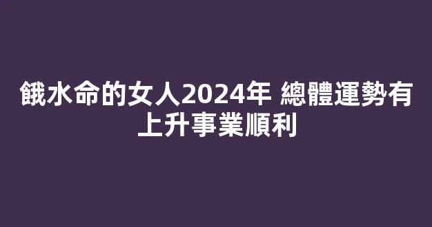 餓水命的女人2024年 總體運勢有上升事業順利